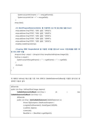 System.out.println("ename-->" + emp.getEname());
System.out.println("sal -->" + emp.getSal());
}
emps.clear();
//2. BatchPreparedStatementSetter 를 이용하여 List 에 있는것을 일괄 Insert
emps.add(new Emp("9701", "1001 길동", "10010"));
emps.add(new Emp("9702", "1002 길동", "10020"));
emps.add(new Emp("9703", "1003 길동", "10030"));
emps.add(new Emp("9704", "1004 길동", "10040"));
emps.add(new Emp("9705", "1005 길동", "10050"));
empDao.createEmpList(emps);
//3.spring JDBC SimpleJdbcCall 을 이용한 오라클 함수(ref cursor 리턴)호출을 통한 10
번 부서 EMP 추출
ArrayList<Emp> emps2 = (ArrayList<Emp>)empDao.listEmp(new Integer(10));
for(Emp e: emps2) {
System.out.println(e.getEmpno() + ":" + e.getEname() + ":" + e.getSal());
}
ctx.close();
}
}
위 예제의 listEmp() 메소드를 기존 자바 JDBC의 CallableStatementCallback을 이용한 방식으로 변
경하면 다음과 같다.
@Override
public List<Emp> listEmp2(final Integer deptno){
CallableStatementCallback<List<Emp>> cb = new
CallableStatementCallback<List<Emp>>() {
@Override
public List<Emp> doInCallableStatement(CallableStatement cs)
throws SQLException, DataAccessException {
cs.registerOutParameter(1, OracleTypes.CURSOR);
cs.setInt(2, deptno);
cs.execute();
ResultSet rs = (ResultSet) cs.getObject(1);
 