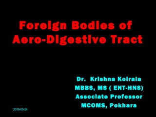Foreign Bodies of
Aero-Digestive Tract
Dr. Krishna Koirala
MBBS, MS ( ENT-HNS)
Associate Professor
MCOMS, Pokhara
2016-05-24
 