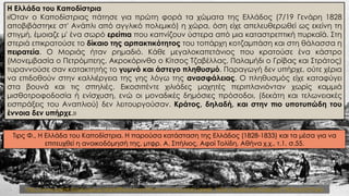 Η Ελλάδα του Καποδίστρια
«Όταν o Καποδίστριας πάτησε για πρώτη φορά τα χώματα της Ελλάδος (7/19 Γενάρη 1828
αποβιβάστηκε στ' Ανάπλι από αγγλικό πολεμικό) η χώρα, όση είχε απελευθερωθεί ως εκείνη τη
στιγμή, έμοιαζε μ' ένα σωρό ερείπια που καπνίζουν ύστερα από μια καταστρεπτική πυρκαϊά. Στη
στεριά επικρατούσε το δίκαιο της αρπακτικότητος του τοπάρχη κοτζαμπάση και στη θάλασσα η
πειρατεία. Ο Μοριάς ήταν ρημαδιό. Κάθε μεγαλοκαπετάνιος που κρατούσε ένα κάστρο
(Μονεμβασία ο Πετρόμπεης, Ακροκόρινθο ο Κίτσος Τζαβέλλας, Παλαμήδι ο Γρίβας και Στράτος)
τυραννούσε σαν κατακτητής το γυμνό και άστεγο πληθυσμό. Παραγωγή δεν υπήρχε, ούτε χέρια
να επιδοθούν στην καλλιέργεια της γης λόγω της ανασφάλειας. Ο πληθυσμός είχε καταφύγει
στα βουνά και τις σπηλιές. Εικοσιπέντε χιλιάδες μαχητές περιπλανιόνταν χωρίς καμμιά
μισθοτροφοδοσία ή ενίσχυση, ενώ οι μοναδικές δημόσιες πρόσοδοι, (δεκάτη και τελωνειακές
εισπράξεις του Αναπλιού) δεν λειτουργούσαν. Κράτος, δηλαδή, και στην πιο υποτυπώδη του
έννοια δεν υπήρχε.»
Τιρς Φ., Η Ελλάδα του Καποδίστρια. Η παρούσα κατάσταση της Ελλάδος (1828-1833) και τα μέσα για να
επιτευχθεί η ανοικοδόμησή της, μτφρ. Α. Σπήλιος, Αφοί Τολίδη, Αθήνα χ.χ., τ.1, σ.55.
http://www.greek-language.gr/digitalResources/literature/education/greek_history/index.html?subpoint=90#prettyPhoto
 