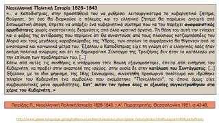 Νεοελληνική Πολιτική Ιστορία 1828-1843
«… ο Καποδίστριας, στην προσπάθειά του να ρυθμίσει λειτουργικότερα το κυβερνητικό ζήτημα,
θεώρησε, ότι όσο θα διαρκούσε ο πόλεμος και το ελληνικό ζήτημα θα παρέμενε ανοιχτό από
διπλωματική άποψη, έπρεπε να υπάρξει ένα κυβερνητικό σύστημα που να του παρέχει αποφασιστικές
αρμοδιότητες χωρίς ανασταλτικές δεσμεύσεις από άλλα κρατικά όργανα. Τη θέση του αυτή την ενίσχυε
και ο φόβος της αντίδρασης που περίμενε ότι θα συναντούσε από τους πλούσιους κοτζαμπάσηδες του
Μοριά και τους μεγάλους καραβοκύρηδες της Ύδρας, των οποίων τα συμφέροντα θα θίγονταν από τα
οικονομικά και κοινωνικά μέτρα του. Έξαλλου ο Καποδίστριας είχε τη γνώμη ότι ο ελληνικός λαός ήταν
ακόμη πολιτικά ανώριμος και ότι το δημοκρατικό Σύνταγμα της Τροιζήνας δεν ήταν το κατάλληλο για
την επίλυση των προβλημάτων του. […]
Κάτω από αυτές τις συνθήκες η υπάρχουσα τότε Βουλή εξαναγκάστηκε, έπειτα από εισήγηση του
Κυβερνήτη, να προβεί στην αναστολή της ισχύος, στην ουσία δε στην κατάλυση του Συντάγματος. […]
Έξαλλου, με το ίδιο ψήφισμα, της 18ης Ιανουαρίου, συνεστήθη προσωρινό πολίτευμα και ιδρύθηκε
πλησίον του Κυβερνήτη ένα συμβούλιο που ονομάστηκε "Πανελλήνιον", το όποιο όμως είχε
συμβουλευτικές μόνο αρμοδιότητες. Κατ' αυτόν τον τρόπο όλες οι εξουσίες συγκεντρώθηκαν στα
χέρια του Κυβερνήτη…»
Πετρίδης Π., Νεοελληνική Πολιτική Ιστορία 1828-1843, τ.Α', Παρατηρητής, Θεσσαλονίκη 1981, σ.42-43.
http://www.greek-language.gr/digitalResources/literature/education/greek_history/index.html?subpoint=90#prettyPhoto
 