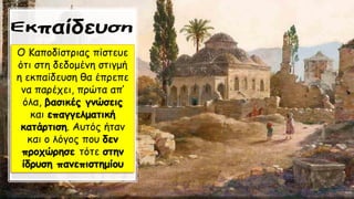 Ο Καποδίστριας πίστευε
ότι στη δεδομένη στιγμή
η εκπαίδευση θα έπρεπε
να παρέχει, πρώτα απ’
όλα, βασικές γνώσεις
και επαγγελματική
κατάρτιση. Αυτός ήταν
και ο λόγος που δεν
προχώρησε τότε στην
ίδρυση πανεπιστημίου
 