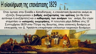 Όταν έφτασε στην Ελλάδα ο Καποδίστριας, η επανάσταση βρισκόταν ακόμη σε
εξέλιξη. Εκκρεμούσαν ο βαθμός ανεξαρτησίας του κράτους (αν θα ήταν
αυτόνομο ή ανεξάρτητο) και ο καθορισμός των συνόρων του˙ ακόμη, δεν είχαν
σταματήσει οι πολεμικές επιχειρήσεις. Η τελευταία μάχη δόθηκε στις 12
Σεπτεμβρίου 1829 στην Πέτρα της Βοιωτίας, όπου ελληνικές δυνάμεις με
επικεφαλής τον Δ. Yψηλάντη επικράτησαν επίλεκτων τουρκικών δυνάμεων.
 
