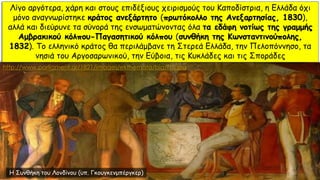 Λίγο αργότερα, χάρη και στους επιδέξιους χειρισμούς του Καποδίστρια, η Ελλάδα όχι
μόνο αναγνωρίστηκε κράτος ανεξάρτητο (πρωτόκολλο της Ανεξαρτησίας, 1830),
αλλά και διεύρυνε τα σύνορά της ενσωματώνοντας όλα τα εδάφη νοτίως της γραμμής
Αμβρακικού κόλπου-Παγασητικού κόλπου (συνθήκη της Κωνσταντινούπολης,
1832). Το ελληνικό κράτος θα περιλάμβανε τη Στερεά Ελλάδα, την Πελοπόννησο, τα
νησιά του Αργοσαρωνικού, την Εύβοια, τις Κυκλάδες και τις Σποράδες
Η Συνθήκη του Λονδίνου (υπ. Γκουγκενμπέργκερ)
http://www.parliament.gr/1821/images/ekthemata/big/f15.jpg
 