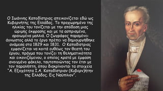 Ο Ιωάννης Καποδίστριας απεικονίζεται εδώ ως
Κυβερνήτης της Ελλάδας. Το προχωρημένο της
ηλικίας του τονίζεται με την απόδοση μιας
ώριμης έκφρασης και με τα ασπρισμένα,
αραιωμένα μαλλιά. Ο ζωγράφος παραμένει
άγνωστος αλλά το έργο πρέπει να δημιουργήθηκε
ανάμεσα στα 1829 και 1831. Ο Καποδίστριας
εμφανίζεται να κοιτά ευθέως τον θεατή του
έργου, πράγμα που τονίζει τη θεληματικότητα
και εικονιζόμενου, ο οποίος κρατά με έμφαση
ανοιγμένο φάκελο, ταυτοποιώντας τον έτσι με
τον παραλήπτη, όπου διακρίνονται τα στοιχεία
“Α. Εξοχότητα Ι.Α. Καποδίστριαν (Κυβερν)ήτην
της Ελλάδος. Εις Ναύπλιον”.
 