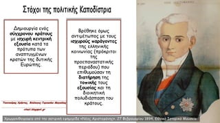 Δημιουργία ενός
σύγχρονου κράτους
με ισχυρή κεντρική
εξουσία κατά τα
πρότυπα των
αναπτυγμένων
κρατών της δυτικής
Ευρώπης.
Βρέθηκε όμως
αντιμέτωπος με τους
ισχυρούς παράγοντες
της ελληνικής
κοινωνίας (πρόκριτοι
της
προεπαναστατικής
περιόδου) που
επιθυμούσαν τη
διατήρηση της
τοπικής τους
εξουσίας και τη
διοικητική
πολυδιάσπαση του
κράτους.
Χρωμολιθογραφία από την σατιρική εφημερίδα «Νέος Αριστοφάνης». 27 Φεβρουαρίου 1894, Εθνικό Ιστορικό Μουσείο
 
