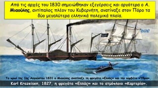 Το πρωί της 1ης Αυγούστου 1831 ο Μιαούλης ανατίναξε τη φρεγάτα «Ελλάς» και την κορβέτα «Ύδρα».
Από τις αρχές του 1830 σημειώθηκαν εξεγέρσεις και αργότερα ο Α.
Μιαούλης, αντίπαλος πλέον του Κυβερνήτη, ανατίναξε στον Πόρο τα
δύο μεγαλύτερα ελληνικά πολεμικά πλοία.
Karl Krazeisen, 1827, η φρεγάτα «Ελλάς» και το ατμόπλοιο «Καρτερία».
 