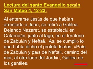 Lectura del santo Evangelio según
San Mateo 4, 12-23.
Al enterarse Jesús de que habían
arrestado a Juan, se retiró a Galil...