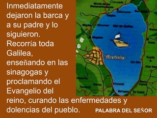 Inmediatamente
dejaron la barca y
a su padre y lo
siguieron.
Recorría toda
Galilea,
enseñando en las
sinagogas y
proclaman...