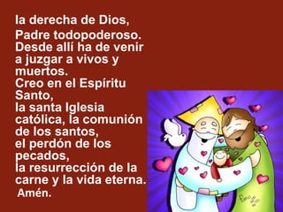 la derecha de Dios,
Padre todopoderoso.
Desde allí ha de venir
a juzgar a vivos y
muertos.
Creo en el Espíritu
Santo,
la s...