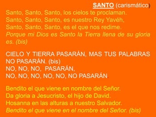 SANTO (carismático)
Santo, Santo, Santo, los cielos te proclaman.
Santo, Santo, Santo, es nuestro Rey Yavéh,
Santo, Santo,...
