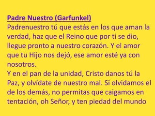 Padre Nuestro (Garfunkel)
Padrenuestro tú que estás en los que aman la
verdad, haz que el Reino que por ti se dio,
llegue ...