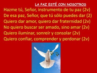 LA PAZ ESTÉ CON NOSOTROS
Hazme tú, Señor, instrumento de tu paz (2v)
De esa paz, Señor, que tú sólo puedes dar (2)
Quiero ...
