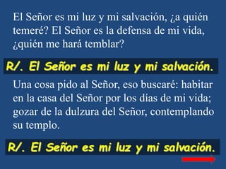 El Señor es mi luz y mi salvación, ¿a quién
temeré? El Señor es la defensa de mi vida,
¿quién me hará temblar?
Una cosa pi...