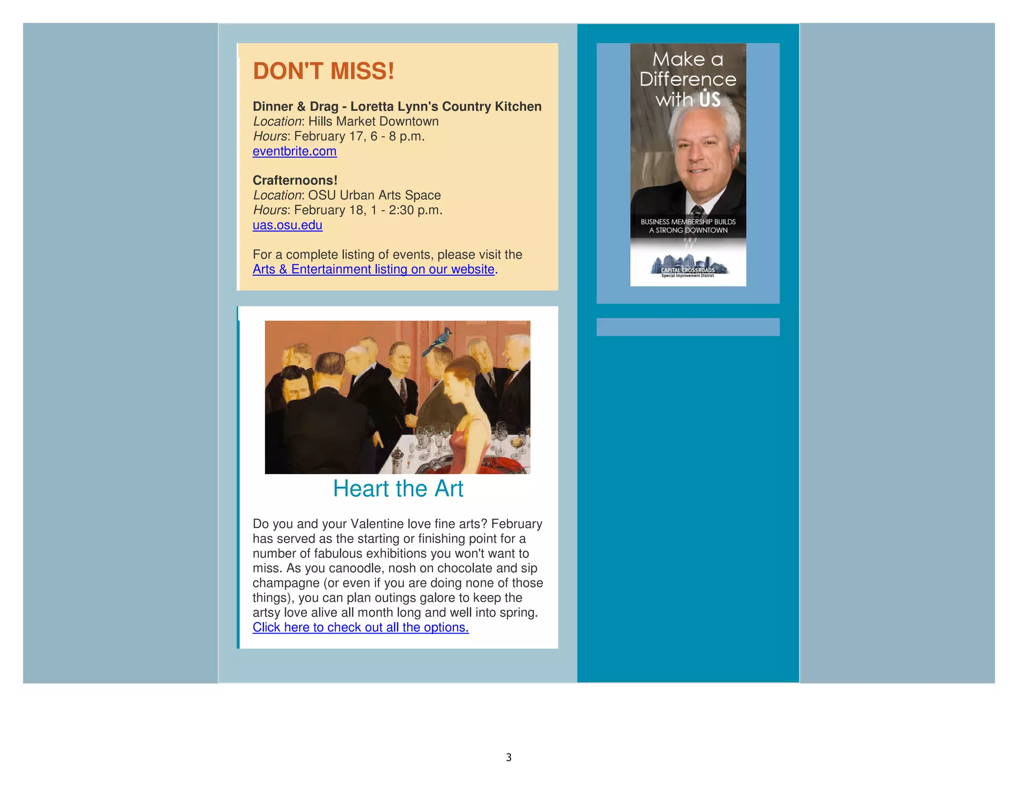 3
DON'T MISS!
Dinner & Drag - Loretta Lynn's Country Kitchen
Location: Hills Market Downtown
Hours: February 17, 6 - 8 p.m.
eventbrite.com
Crafternoons!
Location: OSU Urban Arts Space
Hours: February 18, 1 - 2:30 p.m.
uas.osu.edu
For a complete listing of events, please visit the
Arts & Entertainment listing on our website.
Heart the Art
Do you and your Valentine love fine arts? February
has served as the starting or finishing point for a
number of fabulous exhibitions you won't want to
miss. As you canoodle, nosh on chocolate and sip
champagne (or even if you are doing none of those
things), you can plan outings galore to keep the
artsy love alive all month long and well into spring.
Click here to check out all the options.
 