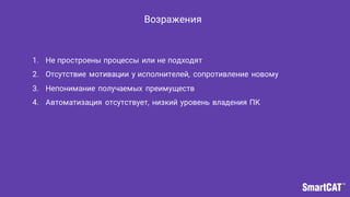 Возражения
1. Не простроены процессы или не подходят
2. Отсутствие мотивации у исполнителей, сопротивление новому
3. Непонимание получаемых преимуществ
4. Автоматизация отсутствует, низкий уровень владения ПК
 