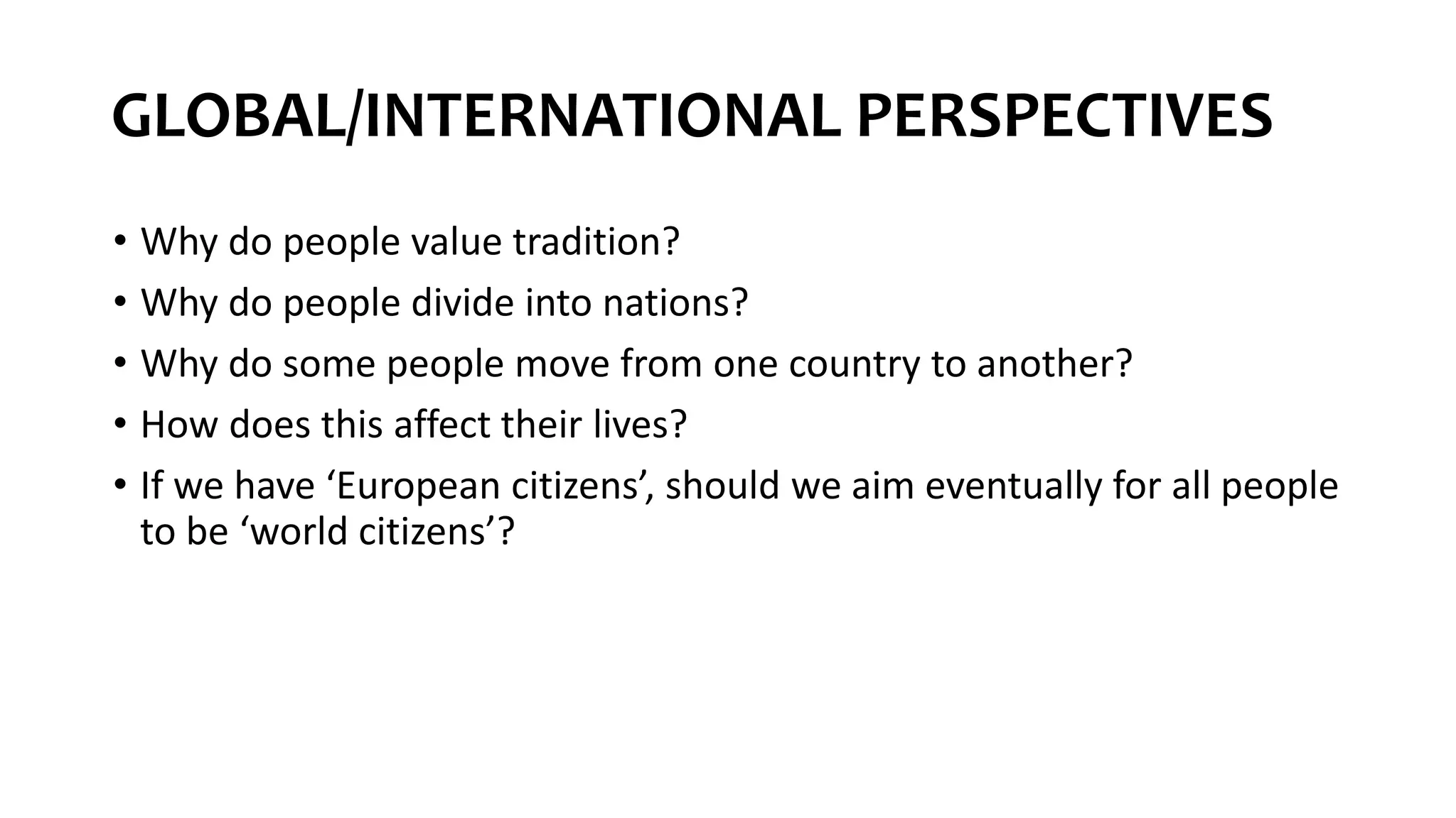 GLOBAL/INTERNATIONAL PERSPECTIVES
• Why do people value tradition?
• Why do people divide into nations?
• Why do some people move from one country to another?
• How does this affect their lives?
• If we have ‘European citizens’, should we aim eventually for all people
to be ‘world citizens’?
 