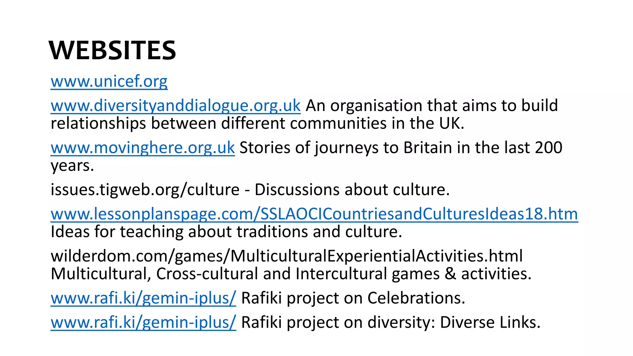 WEBSITES
www.unicef.org
www.diversityanddialogue.org.uk An organisation that aims to build
relationships between different communities in the UK.
www.movinghere.org.uk Stories of journeys to Britain in the last 200
years.
issues.tigweb.org/culture - Discussions about culture.
www.lessonplanspage.com/SSLAOCICountriesandCulturesIdeas18.htm
Ideas for teaching about traditions and culture.
wilderdom.com/games/MulticulturalExperientialActivities.html
Multicultural, Cross-cultural and Intercultural games & activities.
www.rafi.ki/gemin-iplus/ Rafiki project on Celebrations.
www.rafi.ki/gemin-iplus/ Rafiki project on diversity: Diverse Links.
 