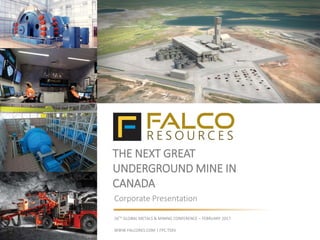 THE NEXT GREAT
UNDERGROUND MINE IN
CANADA
Corporate Presentation
26TH GLOBAL METALS & MINING CONFERENCE – FEBRUARY 2017
WWW.FALCORES.COM | FPC:TSXV
 
