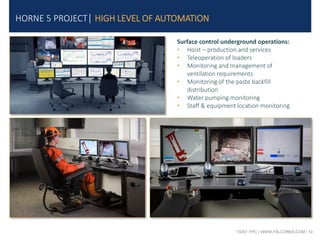 TSXV: FPC | WWW.FALCORES.COM | 10
Surface control underground operations:
• Hoist – production and services
• Teleoperation of loaders
• Monitoring and management of
ventilation requirements
• Monitoring of the paste backfill
distribution
• Water pumping monitoring
• Staff & equipment location monitoring
HORNE 5 PROJECT| HIGH LEVEL OF AUTOMATION
 
