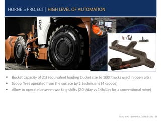 TSXV: FPC | WWW.FALCORES.COM | 11
HORNE 5 PROJECT| HIGH LEVEL OF AUTOMATION
 Bucket capacity of 21t (equivalent loading bucket size to 100t trucks used in open pits)
 Scoop fleet operated from the surface by 2 technicians (4 scoops)
 Allow to operate between working shifts (20h/day vs 14h/day for a conventional mine)
 