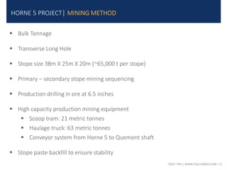TSXV: FPC | WWW.FALCORES.COM | 13
HORNE 5 PROJECT| MINING METHOD
 Bulk Tonnage
 Transverse Long Hole
 Stope size 38m X 25m X 20m (~65,000 t per stope)
 Primary – secondary stope mining sequencing
 Production drilling in ore at 6.5 inches
 High capacity production mining equipment
 Scoop tram: 21 metric tonnes
 Haulage truck: 63 metric tonnes
 Conveyor system from Horne 5 to Quemont shaft
 Stope paste backfill to ensure stability
 