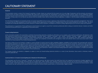 Disclaimer
This presentation contains a review of the Company’s properties in Canada. Viewers are cautioned that the projects are at an early stage of exploration and that estimates and projections
contained herein are based on limited and incomplete data. More work is required before the mineralization on the projects and their economic aspects can be confidentaly modeled.
Therefore, the work results and estimates herein may be considered to be generally indicative only of the nature and quality of the projects. No representation or prediction is intended as to
the results of future work, nor can there be any promise that the estimates herein will be confirmed by future exploration or analysis, or that the projects will otherwise prove to be
economic.
The TSX Venture Exchange has not reviewed and does not accept responsibility for the accuracy or adequacy of this presentation, which has been prepared by management. There can be
no assurance that any of the assumptions in the resource estimates will be supported by a Pre-feasibility or Feasibility Study or that any forward looking event will come to pass. The data is
incomplete and considerable additional work will be required to complete further evaluation, including but not limited to drilling, engineering and socio-economic studies and investment.
Past performance is no guarantee of future performance and all investors are urged to consult their investment professionals before making an investment decision. Investors are further
cautioned that past performance is no guarantee of future performance
Forward-Looking Statements
Certain information included in this presentation constitutes forward-looking statements, including any information as to our projects, plans and future performance. All statements, other
than statements of historical fact, are forward-looking statements. The words “expect”, “believe”, “anticipate”, “will”, “intend”, “estimate”, “forecast”, “budget”, “schedule” and similar
expressions identify forward-looking statements. Forward-looking statements are necessarily based upon a number of factors and assumptions that, while considered reasonable by
management, are inherently subject to significant business, economic and competitive uncertainties and contingencies. Known and unknown factors could cause actual results to differ
materially from those projected in the forward-looking statements.
Such factors include, but are not limited to: changes to current estimates of mineral resources; labour availability; litigation; availability of and increased costs associated with contractors
and exploration equipment; the speculative nature of mineral exploration and development, including the risks of obtaining necessary licenses and permits; contests over title to properties;
uncertainty with the Company’s ability to secure capital to execute its business plans; changes in national and local government legislation in Canada; risk of loss due to sabotage and civil
disturbances; risks arising from holding derivative instruments; and business opportunities that may be pursued by the Company. Many of these uncertainties and contingencies can affect
our actual results and could cause actual results to differ materially from those expressed or implied in any forward-looking statements made by, or on behalf of, us. Readers are cautioned
that forward-looking statements are not guarantees of future performance.
The Company disclaims any intention or obligation to update or revise any forward-looking statements whether as a result of new information, future events or otherwise, except as
required by applicable law.
Cautionary Note to U.S Investors Concerning Measured, Indicated and Inferred Resources
This presentation uses the terms “measured,” “indicated” and “inferred resources. We advise investors that while those terms are recognized and required by Canadian regulations, the
United States Securities and Exchange commission does not recognize them. Under Canadian rules, estimates of inferred mineral resources may not form the basis of feasibility or other
economic studies. United States investors are cautioned not to assume that all or any part of measured or indicated mineral resources will ever be converted into mineral reserves. United
States investors are also cautioned not to assume that all or any part of an inferred mineral resource exists, or is economically or legally mineable.
CAUTIONARY STATEMENT
 