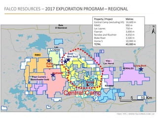 TSXV: FPC | WWW.FALCORES.COM | 22
FALCO RESOURCES – 2017 EXPLORATION PROGRAM – REGIONAL
Central Camp
0 5 10 Km
RIMO
Lac
Laynes
Flavrian
Routhier
NORALEX
Dufresnor
Baie
D’Alembret
Four Corners -
Beauchastel Gold
Viau -
Lac Hervé
QUESABE
Young Buck
Ansil
West Ansil
Horne
Duprat
Syenit
e
Property / Project Metres
Central Camp (excluding H5) 16,600 m
RIMO 900 m
Lac Laynes 750 m
Flavrian 3,600 m
Noralex and Routhier 4,650 m
Blake River 3,500 m
Horne 5 10,000 m
TOTAL 40,000 m
 