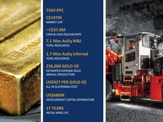 TSXV: FPC | WWW.FALCORES.COM | 3
TSXV:FPC
C$147M
MARKET CAP
~C$37.0M
CASH & CASH EQUIVALENTS
7.1 Moz AuEq M&I
TOTAL RESOURCES
1.7 Moz AuEq Inferred
TOTAL RESOURCES
236,000 GOLD OZ
ESTIMATED AVERAGE GOLD
ANNUAL PRODUCTION
US$427 PER GOLD OZ
ALL-IN SUSTAINING COST
US$680M
DEVELOPMENT CAPITAL EXPENDITURE
17 YEARS
INITIAL MINE LIFE
 