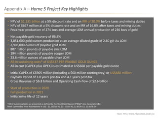 TSXV: FPC | WWW.FALCORES.COM | 33
• NPV of $1.131 billion at a 5% discount rate and an IRR of 20.0% before taxes and mining duties
• NPV of $667 million at a 5% discount rate and an IRR of 16.0% after taxes and mining duties
• Peak-year production of 274 kozs and average LOM annual production of 236 kozs of gold
• Net payable gold recovery of 86.8%
• 3,051,000 gold ounces production at an average diluted grade of 2.60 g/t Au LOM
• 2,903,000 ounces of payable gold LOM
• 807 million pounds of payable zinc LOM
• 194 million pounds of payable copper LOM
• 23.8 million ounces of payable silver LOM
• All-in sustaining costs* of US$427 PER PAYABLE GOLD OUNCE
• All-in cost (CAPEX plus OPEX) is estimated at US$660 per payable gold ounce
• Initial CAPEX of C$905 million (including a $60 million contingency) or US$680 million
• Payback Period of 3.8 years pre-tax and 4.1 years post-tax
• Gross Revenue of $6.8 billion and Operating Cash-flow of $2.6 billion
• Start of production in 2020
• Full production in 2021
• Initial mine life of 12 years
*All-in Sustaining Costs are presented as defined by the World Gold Council ("WGC") less Corporate G&A
Note: Commodity Price Assumptions in US$ - $1,250/oz Au, $17.00/oz AG, $2.85/lb CU, $1.00/lb ZN
Appendix A – Horne 5 Project Key Highlights
 