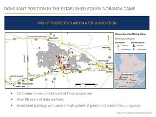 TSXV: FPC | WWW.FALCORES.COM | 6
DOMINANT POSITION IN THE ESTABLISHED ROUYN-NORANDA CAMP
HIGHLY PROSPECTIVE LAND IN A TOP JURISDICTION
 13 former mines on 668 km2 of Falco properties
 Over 80 years of data archives
 Great land package with several high potential green and brown field prospects
 