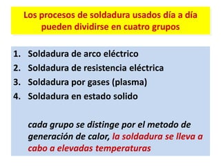 Los procesos de soldadura usados día a día
pueden dividirse en cuatro grupos
1. Soldadura de arco eléctrico
2. Soldadura de resistencia eléctrica
3. Soldadura por gases (plasma)
4. Soldadura en estado solido
cada grupo se distinge por el metodo de
generación de calor, la soldadura se lleva a
cabo a elevadas temperaturas
 