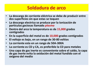 Soldadura de arco
• La descarga de corriente eléctrica se debe de producir entre
dos superficies sin que estas se toquen
• La descarga electrica se produce por la ionización de
particulas gaciosas llamado plasma
• Dentro del arco la temperatura es de 15,000 grados
centigrados
• En la superficie del metal es de 10,000 grados centigrados
• El voltaje es bajo, en un rango de 30-80 voltios
• La corriente esta en un rango de 50A-300A
• La corriente es CD y CA, es preferible la CD para metales
• Una capa de gas inerte es conveniente sobre el caldo, la capa
de gas inerte evita la oxidación del metal fundido con el
oxigeno del medio
 
