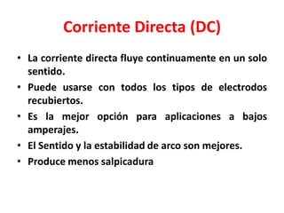 Corriente Directa (DC)
• La corriente directa fluye continuamente en un solo
sentido.
• Puede usarse con todos los tipos de electrodos
recubiertos.
• Es la mejor opción para aplicaciones a bajos
amperajes.
• El Sentido y la estabilidad de arco son mejores.
• Produce menos salpicadura
 