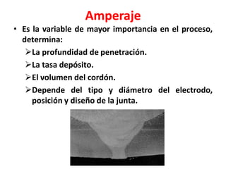 Amperaje
• Es la variable de mayor importancia en el proceso,
determina:
La profundidad de penetración.
La tasa depósito.
El volumen del cordón.
Depende del tipo y diámetro del electrodo,
posición y diseño de la junta.
 