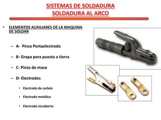 SISTEMAS DE SOLDADURA
SOLDADURA AL ARCO
• ELEMENTOS AUXILIARES DE LA MAQUINA
DE SOLDAR
– A- Pinza Portaelectrodo
– B- Grapa para puesta a tierra
– C- Pinza de masa
– D- Electrodos
• Electrodo de carbón
• Electrodo metálico
• Electrodo recubierto
 