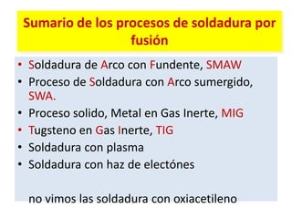 Sumario de los procesos de soldadura por
fusión
• Soldadura de Arco con Fundente, SMAW
• Proceso de Soldadura con Arco sumergido,
SWA.
• Proceso solido, Metal en Gas Inerte, MIG
• Tugsteno en Gas Inerte, TIG
• Soldadura con plasma
• Soldadura con haz de electónes
no vimos las soldadura con oxiacetileno
 