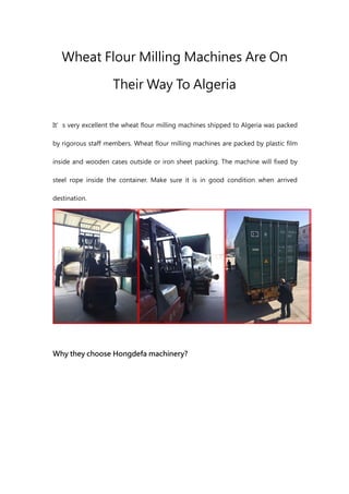 Wheat Flour Milling Machines Are On
Their Way To Algeria
It’s very excellent the wheat flour milling machines shipped to Algeria was packed
by rigorous staff members. Wheat flour milling machines are packed by plastic film
inside and wooden cases outside or iron sheet packing. The machine will fixed by
steel rope inside the container. Make sure it is in good condition when arrived
destination.
Why they choose Hongdefa machinery?
 