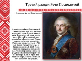 Третий раздел Речи Посполитой
Ликвидация Речи Посполитой
стала нарушением всех между-
народных прав. Станислав Ав-
густ Понятовский, один из ко-
ролей Речи Посполитой, ро-
дившийся в Беларуси на Брест-
чине, отрёкся от престола.
Умер он в одиночестве в 1798
г. в Санкт-Петербурге, где и
был похоронен. В 1938 г. его
останки переданы польским
властям и перезахоронены на
родине в Каменецком районе,
а с декабря 1988 г. прах пос-
леднего короля Речи Посполи-
той покоится в Варшаве.
Станислав Август Понятовский
 