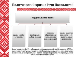 Политический кризис Речи Посполитой
Следующий сейм Речи Посполитой, состоявшийся в Варшаве в 1768 г.,
вынужден был удовлетворить требования диссидентов и принять так
называемые Кардинальные права. А гарантировать эти права должна
была Российская империя.
Кардинальные права
право «либе-
рум вето»
свободный
выбор короля
право на
образование
шляхетских
конфедераций
право шляхты
занимать госу-
дарственные
должности
 