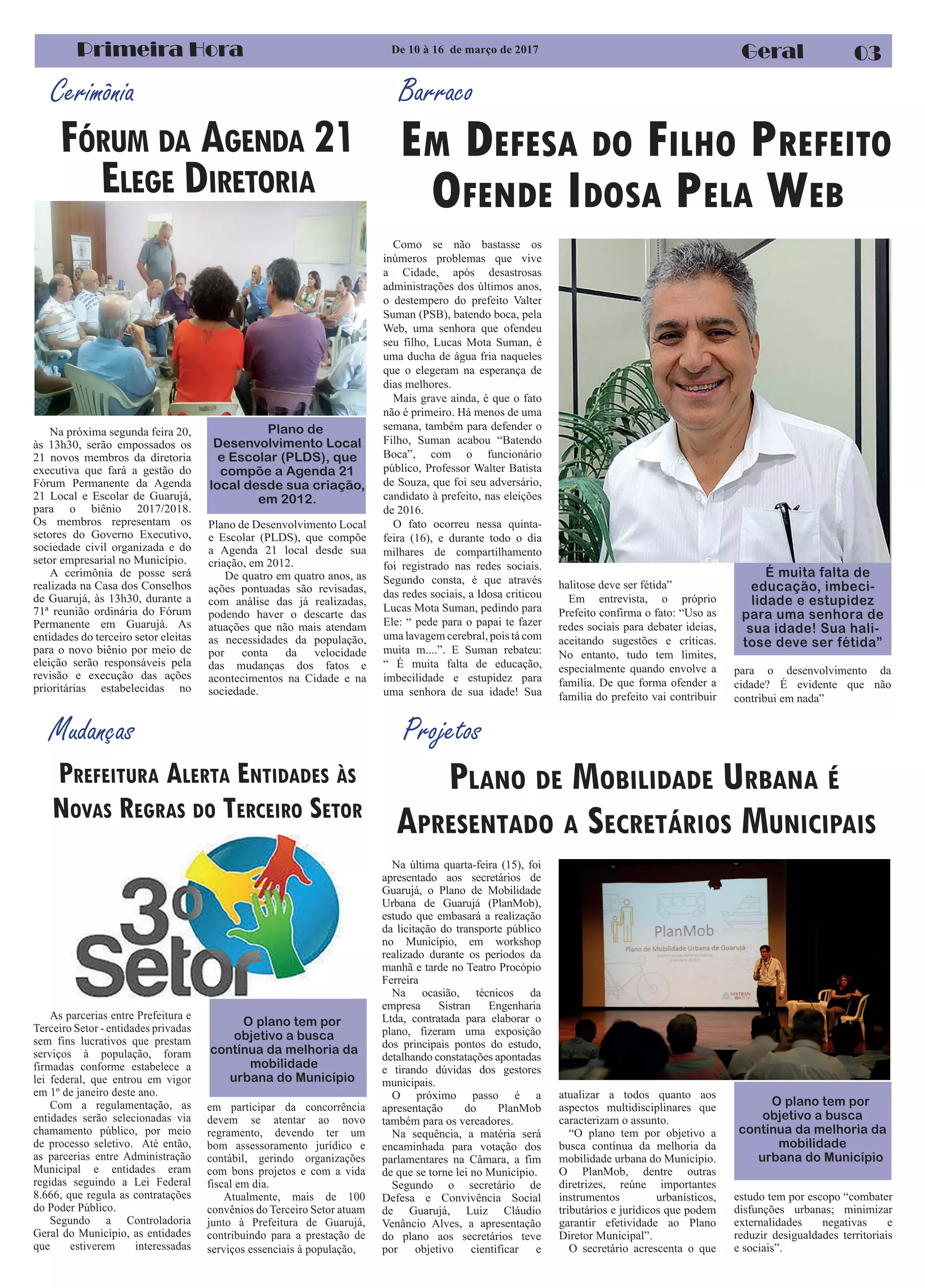Cerimônia
Primeira Hora Geral
Mudanças
Como se não bastasse os
inúmeros problemas que vive
a Cidade, após desastrosas
administrações dos últimos anos,
o destempero do prefeito Valter
Suman (PSB), batendo boca, pela
Web, uma senhora que ofendeu
seu filho, Lucas Mota Suman, é
uma ducha de água fria naqueles
que o elegeram na esperança de
dias melhores.
Mais grave ainda, é que o fato
não é primeiro. Há menos de uma
semana, também para defender o
Filho, Suman acabou “Batendo
Boca”, com o funcionário
público, Professor Walter Batista
de Souza, que foi seu adversário,
candidato à prefeito, nas eleições
de 2016.
O fato ocorreu nessa quinta-
feira (16), e durante todo o dia
milhares de compartilhamento
foi registrado nas redes sociais.
Segundo consta, é que através
das redes sociais, a Idosa criticou
Lucas Mota Suman, pedindo para
Ele: “ pede para o papai te fazer
uma lavagem cerebral, pois tá com
muita m....”. E Suman rebateu:
“ É muita falta de educação,
imbecilidade e estupidez para
uma senhora de sua idade! Sua
EM DEFESA DO FILHO PREFEITO
OFENDE IDOSA PELA WEB
Na próxima segunda feira 20,
às 13h30, serão empossados os
21 novos membros da diretoria
executiva que fará a gestão do
Fórum Permanente da Agenda
21 Local e Escolar de Guarujá,
para o biênio 2017/2018.
Os membros representam os
setores do Governo Executivo,
sociedade civil organizada e do
setor empresarial no Município.
A cerimônia de posse será
realizada na Casa dos Conselhos
de Guarujá, às 13h30, durante a
71ª reunião ordinária do Fórum
Permanente em Guarujá. As
entidades do terceiro setor eleitas
para o novo biênio por meio de
eleição serão responsáveis pela
revisão e execução das ações
prioritárias estabelecidas no
De 10 à 16 de março de 2017
03
Barraco
É muita falta de
educação, imbeci-
lidade e estupidez
para uma senhora de
sua idade! Sua hali-
tose deve ser fétida”
Na última quarta-feira (15), foi
apresentado aos secretários de
Guarujá, o Plano de Mobilidade
Urbana de Guarujá (PlanMob),
estudo que embasará a realização
da licitação do transporte público
no Município, em workshop
realizado durante os períodos da
manhã e tarde no Teatro Procópio
Ferreira
Na ocasião, técnicos da
empresa Sistran Engenharia
Ltda, contratada para elaborar o
plano, fizeram uma exposição
dos principais pontos do estudo,
detalhando constatações apontadas
e tirando dúvidas dos gestores
municipais.
O próximo passo é a
apresentação do PlanMob
também para os vereadores.
Na sequência, a matéria será
encaminhada para votação dos
parlamentares na Câmara, a fim
de que se torne lei no Município.
Segundo o secretário de
Defesa e Convivência Social
de Guarujá, Luiz Cláudio
Venâncio Alves, a apresentação
do plano aos secretários teve
por objetivo cientificar e
PLANO DE MOBILIDADE URBANA É
APRESENTADO A SECRETÁRIOS MUNICIPAIS
Projetos
FÓRUM DA AGENDA 21
ELEGE DIRETORIA
Plano de
Desenvolvimento Local
e Escolar (PLDS), que
compõe a Agenda 21
local desde sua criação,
em 2012.
As parcerias entre Prefeitura e
Terceiro Setor - entidades privadas
sem fins lucrativos que prestam
serviços à população, foram
firmadas conforme estabelece a
lei federal, que entrou em vigor
em 1º de janeiro deste ano.
Com a regulamentação, as
entidades serão selecionadas via
chamamento público, por meio
de processo seletivo. Até então,
as parcerias entre Administração
Municipal e entidades eram
regidas seguindo a Lei Federal
8.666, que regula as contratações
do Poder Público.
Segundo a Controladoria
Geral do Município, as entidades
que estiverem interessadas
PREFEITURA ALERTA ENTIDADES ÀS
NOVAS REGRAS DO TERCEIRO SETOR
halitose deve ser fétida”
Em entrevista, o próprio
Prefeito confirma o fato: “Uso as
redes sociais para debater ideias,
aceitando sugestões e críticas.
No entanto, tudo tem limites,
especialmente quando envolve a
família. De que forma ofender a
família do prefeito vai contribuir
para o desenvolvimento da
cidade? É evidente que não
contribui em nada”
Plano de Desenvolvimento Local
e Escolar (PLDS), que compõe
a Agenda 21 local desde sua
criação, em 2012.
De quatro em quatro anos, as
ações pontuadas são revisadas,
com análise das já realizadas,
podendo haver o descarte das
atuações que não mais atendam
as necessidades da população,
por conta da velocidade
das mudanças dos fatos e
acontecimentos na Cidade e na
sociedade.
atualizar a todos quanto aos
aspectos multidisciplinares que
caracterizam o assunto.
“O plano tem por objetivo a
busca contínua da melhoria da
mobilidade urbana do Município.
O PlanMob, dentre outras
diretrizes, reúne importantes
instrumentos urbanísticos,
tributários e jurídicos que podem
garantir efetividade ao Plano
Diretor Municipal”.
O secretário acrescenta o que
estudo tem por escopo “combater
disfunções urbanas; minimizar
externalidades negativas e
reduzir desigualdades territoriais
e sociais”.
O plano tem por
objetivo a busca
contínua da melhoria da
mobilidade
urbana do Município
em participar da concorrência
devem se atentar ao novo
regramento, devendo ter um
bom assessoramento jurídico e
contábil, gerindo organizações
com bons projetos e com a vida
fiscal em dia.
Atualmente, mais de 100
convênios do Terceiro Setor atuam
junto à Prefeitura de Guarujá,
contribuindo para a prestação de
serviços essenciais à população,
O plano tem por
objetivo a busca
contínua da melhoria da
mobilidade
urbana do Município
 