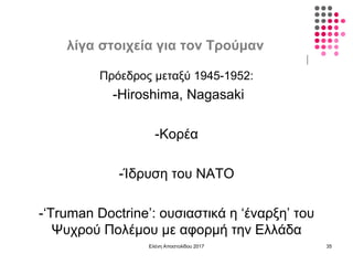 λίγα στοιχεία για τον Τρούμαν
Ελένη Αποστολίδου 2017 35
Πρόεδρος μεταξύ 1945-1952:
-Hiroshima, Nagasaki
-Κορέα
-Ίδρυση του NATO
-‘Truman Doctrine’: ουσιαστικά η ‘έναρξη’ του
Ψυχρού Πολέμου με αφορμή την Ελλάδα
 