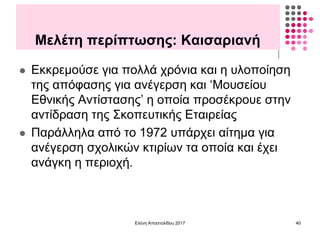 Μελέτη περίπτωσης: Καισαριανή
 Εκκρεμούσε για πολλά χρόνια και η υλοποίηση
της απόφασης για ανέγερση και ‘Μουσείου
Εθνικής Αντίστασης’ η οποία προσέκρουε στην
αντίδραση της Σκοπευτικής Εταιρείας
 Παράλληλα από το 1972 υπάρχει αίτημα για
ανέγερση σχολικών κτιρίων τα οποία και έχει
ανάγκη η περιοχή.
Ελένη Αποστολίδου 2017 40
 