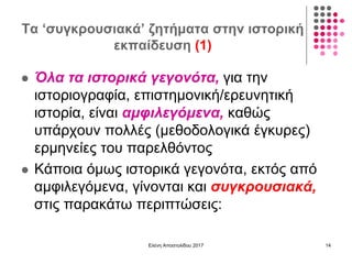 Τα ‘συγκρουσιακά’ ζητήματα στην ιστορική
εκπαίδευση (1)
 Όλα τα ιστορικά γεγονότα, για την
ιστοριογραφία, επιστημονική/ερευνητική
ιστορία, είναι αμφιλεγόμενα, καθώς
υπάρχουν πολλές (μεθοδολογικά έγκυρες)
ερμηνείες του παρελθόντος
 Κάποια όμως ιστορικά γεγονότα, εκτός από
αμφιλεγόμενα, γίνονται και συγκρουσιακά,
στις παρακάτω περιπτώσεις:
Ελένη Αποστολίδου 2017 14
 