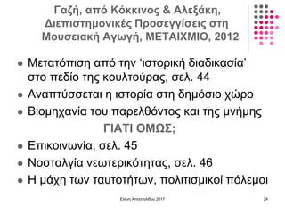 Γαζή, από Κόκκινος & Αλεξάκη,
Διεπιστημονικές Προσεγγίσεις στη
Μουσειακή Αγωγή, ΜΕΤΑΙΧΜΙΟ, 2012
 Μετατόπιση από την ‘ιστορική διαδικασία’
στο πεδίο της κουλτούρας, σελ. 44
 Αναπτύσσεται η ιστορία στη δημόσιο χώρο
 Βιομηχανία του παρελθόντος και της μνήμης
ΓΙΑΤΙ ΟΜΩΣ;
 Επικοινωνία, σελ. 45
 Νοσταλγία νεωτερικότητας, σελ. 46
 Η μάχη των ταυτοτήτων, πολιτισμικοί πόλεμοι
Ελένη Αποστολίδου 2017 24
 