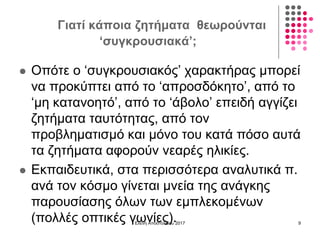 Γιατί κάποια ζητήματα θεωρούνται
‘συγκρουσιακά’;
 Οπότε ο ‘συγκρουσιακός’ χαρακτήρας μπορεί
να προκύπτει από το ‘απροσδόκητο’, από το
‘μη κατανοητό’, από το ‘άβολο’ επειδή αγγίζει
ζητήματα ταυτότητας, από τον
προβληματισμό και μόνο του κατά πόσο αυτά
τα ζητήματα αφορούν νεαρές ηλικίες.
 Εκπαιδευτικά, στα περισσότερα αναλυτικά π.
ανά τον κόσμο γίνεται μνεία της ανάγκης
παρουσίασης όλων των εμπλεκομένων
(πολλές οπτικές γωνίες).Ελένη Αποστολίδου 2017 9
 