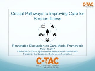 Critical Pathways to Improving Care for
Serious Illness
Roundtable Discussion on Care Model Framework
March 10, 2017
Petrie-Flom/ C-TAC Project on Advanced Care and Health Policy
Funded by the Gordon and Betty Moore Foundation
 