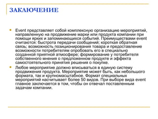 ЗАКЛЮЧЕНИЕ
 Event представляет собой комплексную организацию мероприятий,
направленную на продвижение марки или продукта компании при
помощи ярких и запоминающихся событий. Преимуществами event
считаются: быстрота передачи сообщений; короткая обратная
связь; возможность позиционирования товара и предоставление
возможности потребителям опробовать его в специально
созданной приятной атмосфере; формирование у потребителя
собственного мнения о предложенном продукте и эффекта
самостоятельного принятия решения о покупке.
 Любое мероприятие должно вписываться в единую систему
продвижения продукта. Мероприятие может быть, как небольшого
формата, так и крупномасштабное. Формат специальных
мероприятий насчитывает более 50 видов. При выборе вида event
главное заключается в том, чтобы он отвечал поставленным
задачам компании.
 