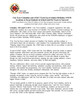 Contact: Lindsey Thieken
Sr. Development Manager
614-586-4536 lthieken@cityyear.org
City Year Columbus and AT&T Team Up at Linden-McKinley STEM
Academy to Keep Students in School and On Track to Succeed
AT&T contributes more than $1 million to City Year programs nationwide to help students
graduate from high school, college and career ready
Columbus, OH (April 8, 2017) – City Year Columbus, a nonprofit organization that unites
AmeriCorps members for a year of service in Columbus City Schools, is proud to announce its
collaboration with AT&T, as City Year’s newest team sponsor. On Saturday, April 8, at City
Year Columbus’s 2017 Red Jacket Ball, AT&T Ohio’s External Affairs Director Christopher
Wyche will present the new collaboration and a check for the $100,000 contribution to support
the team at Linden McKinley STEM Academy.
“City Year has been a valued presence in Columbus City Schools, and they continue to
work hand in hand with our educators,” said Columbus City Councilmember Elizabeth Brown.
“Ongoing support from companies like AT&T helps to ensure that we can continue to meet the
needs of all of our students.”
As part of AT&T Aspire, AT&T works with City Year affiliates across the country to support
student academic achievement and socio-emotional growth with the goal of increasing the
number of students who are on-track to graduate, prepared for college and career. City Year
Columbus deploys City Year AmeriCorps members to work with students in grades three
through ten, with research-based interventions targeting the early warning indicators of poor
attendance, behavior incidents, and course failure in Math and English.
This new collaboration allows a team of ten to provide targeted interventions with academic
tutoring, behavior support and mentoring, attendance coaching and monitoring, whole-school
activities, and extended day programming. City Year Columbus AmeriCorps members serve
throughout the school day, forming meaningful relationships with students.
“Through AT&T Aspire, we support proven programs like City Year that help students at-risk of
dropping out graduate on time, ready for success in college, career, and life,” said Wyche.
“Extending our collaboration with City Year will allow us to help even more students make their
biggest dreams a reality.”
“We are deeply grateful to AT&T for its generous support of City Year Columbus and for its
national leadership on addressing the high school dropout crisis,” said City Year Columbus
Executive Director Tasha Booker. “City Year AmeriCorps members are near-peers to the
students they serve and highly motivated to get results. Their talent, dedication, and year of full-
time service can help students get back on track and recognize their potential. We are so grateful
to work with AT&T on this important collaboration.”
 