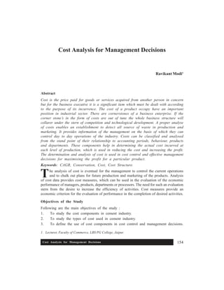 Cost Analysis for Management Decisions 154
1. Lecturer, Faculty of Commerce, LBS PG College, Jaipur.
Cost Analysis for Management Decisions
Ravikant Modi1
Abstract
Cost is the price paid for goods or services acquired from another person in concern
but for the business executive it is a significant item which must be dealt with according
to the purpose of its incurrence. The cost of a product occupy have an important
position in industrial sector. There are cornerstones of a business enterprise. If the
corner stone’s in the form of costs are out of tune the whole business structure will
cellarer under the stern of competition and technological development. A proper analyse
of costs enables an establishment to detect all source of waste in production and
marketing. It provides information of the management on the basis of which they can
control day to day operations of the industry. Costs can be classified and analysed
from the stand point of their relationship to accounting periods, behaviour, products
and departments. These components help in determining the actual cost incurred at
each level of production, which is used in reducing the cost and increasing the profit.
The determination and analysis of cost is used in cost control and effective management
decisions for maximising the profit for a particular product.
Keywords: CAGR, Conservation, Cost, Cost Structure.
he analysis of cost is eventual for the management to control the current operations
and to chalk out plans for future production and marketing of the products. Analysis
of cost data provides cost measures, which can be used in the evaluation of the economic
performance of managers, products, departments or processors. The need for such an evaluation
stern from the desire to increase the efficiency of activities. Cost measures provide an
economic criterion for the evaluation of performance in the completion of desired activities.
Objectives of the Study
Following are the main objectives of the study :
1. To study the cost components in cement industry.
2. To study the types of cost used in cement industry.
3. To define the use of cost components in cost control and management decisions.
T
 
