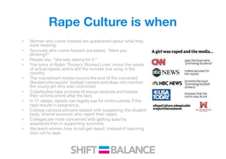 Rape Culture is when
• Women who come forward are questioned about what they
were wearing.
• Survivors who come forward are asked, “Were you
drinking?”
• People say, “she was asking for it.”
• The lyrics of Robin Thicke’s ‘Blurred Lines’ mirror the words
of actual rapists and is still the number one song in the
country.
• The mainstream media mourns the end of the convicted
Steubenville rapists’ football careers and does not mention
the young girl who was victimized.
• Cyberbullies take pictures of sexual assaults and harass
their victims online after the fact.
• In 31 states, rapists can legally sue for child custody if the
rape results in pregnancy.
• College campus advisers tasked with supporting the student
body, shame survivors who report their rapes.
• Colleges are more concerned with getting sued by
assailants than in supporting survivors.
• We teach women how to not get raped, instead of teaching
men not to rape.
 